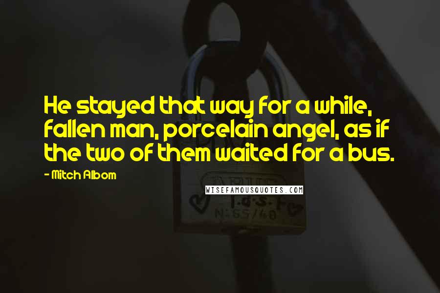 Mitch Albom Quotes: He stayed that way for a while, fallen man, porcelain angel, as if the two of them waited for a bus.