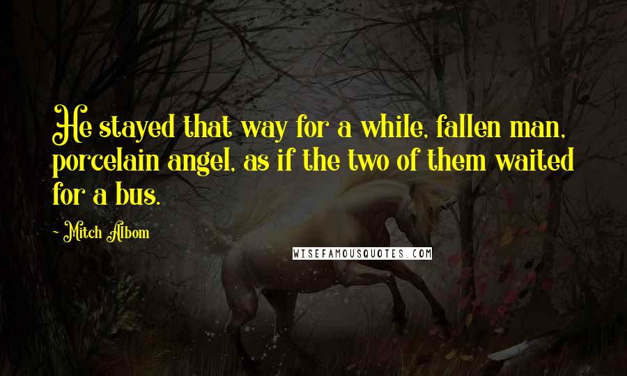 Mitch Albom Quotes: He stayed that way for a while, fallen man, porcelain angel, as if the two of them waited for a bus.