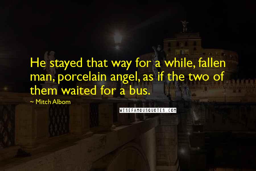 Mitch Albom Quotes: He stayed that way for a while, fallen man, porcelain angel, as if the two of them waited for a bus.