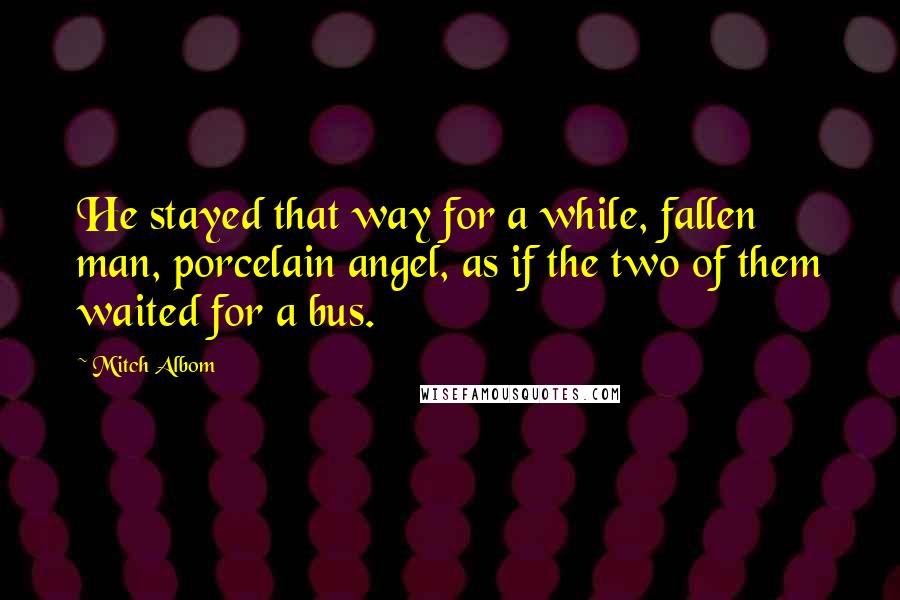 Mitch Albom Quotes: He stayed that way for a while, fallen man, porcelain angel, as if the two of them waited for a bus.