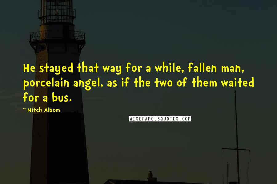 Mitch Albom Quotes: He stayed that way for a while, fallen man, porcelain angel, as if the two of them waited for a bus.