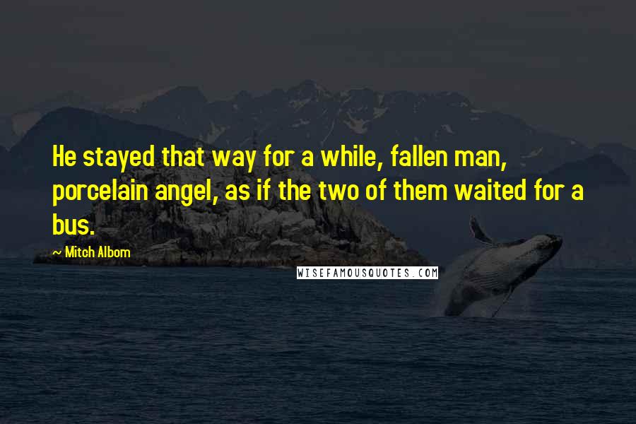 Mitch Albom Quotes: He stayed that way for a while, fallen man, porcelain angel, as if the two of them waited for a bus.