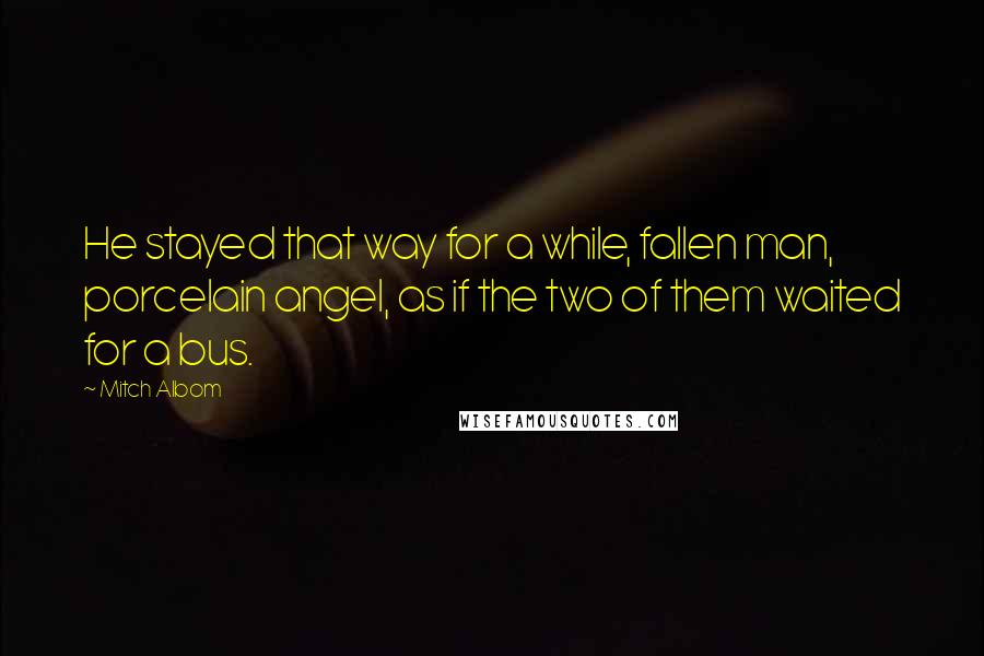 Mitch Albom Quotes: He stayed that way for a while, fallen man, porcelain angel, as if the two of them waited for a bus.