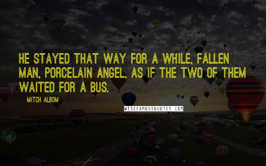 Mitch Albom Quotes: He stayed that way for a while, fallen man, porcelain angel, as if the two of them waited for a bus.