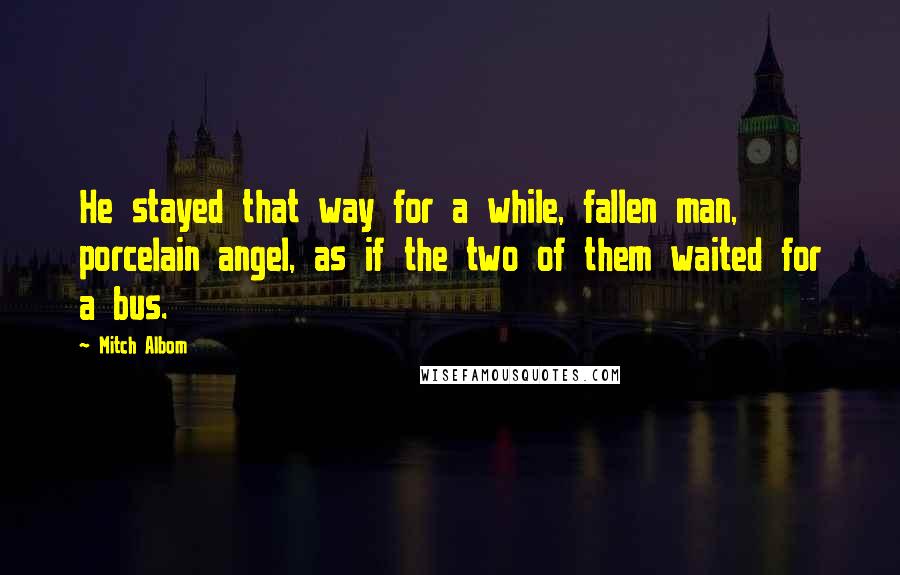 Mitch Albom Quotes: He stayed that way for a while, fallen man, porcelain angel, as if the two of them waited for a bus.