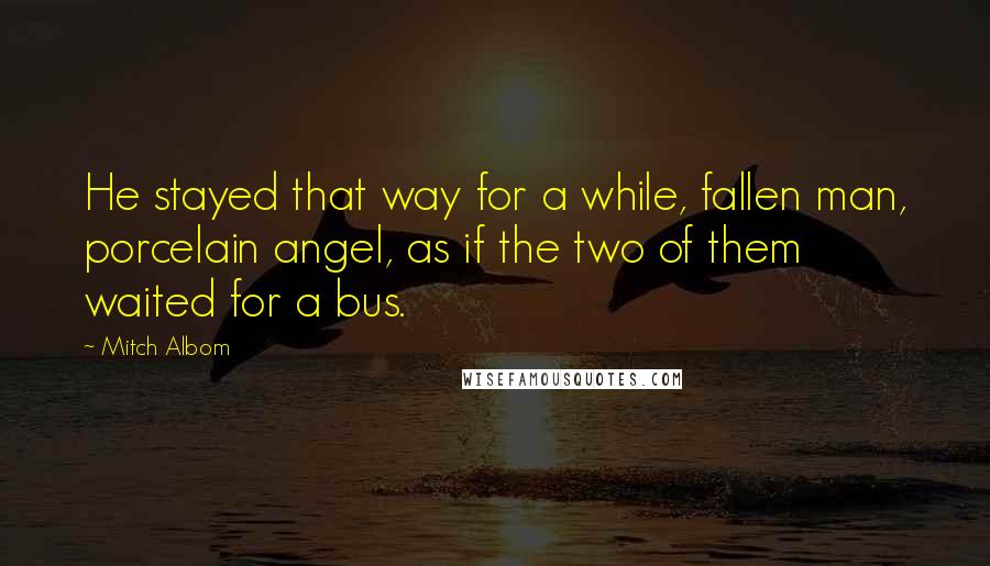 Mitch Albom Quotes: He stayed that way for a while, fallen man, porcelain angel, as if the two of them waited for a bus.