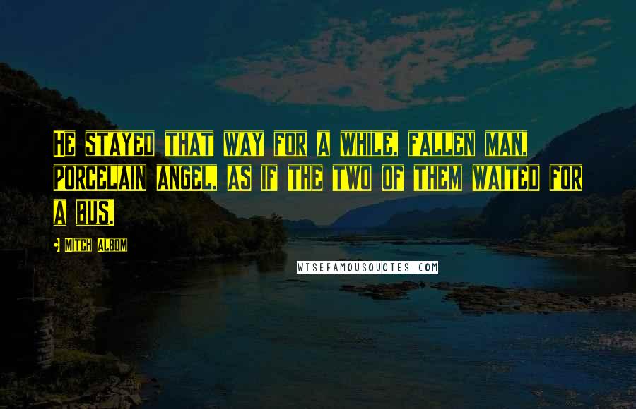 Mitch Albom Quotes: He stayed that way for a while, fallen man, porcelain angel, as if the two of them waited for a bus.