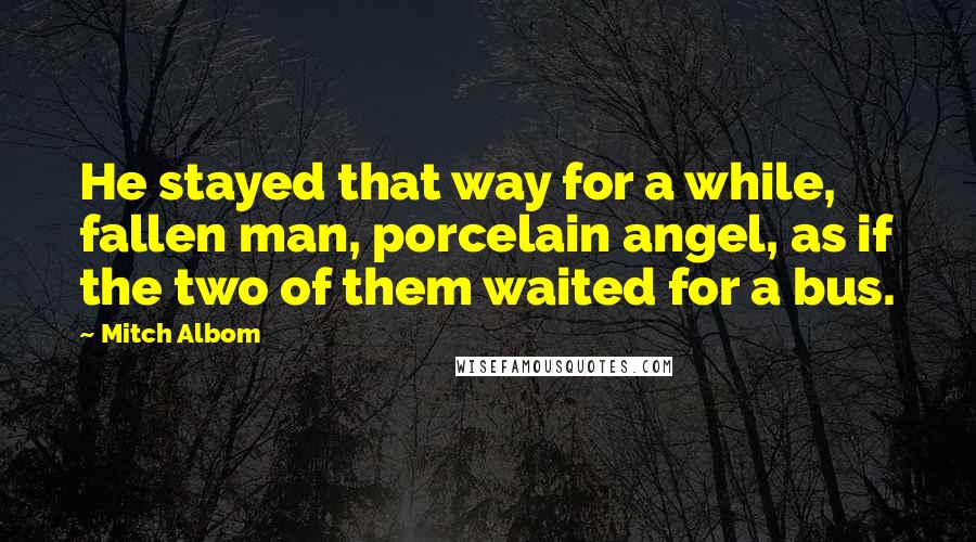 Mitch Albom Quotes: He stayed that way for a while, fallen man, porcelain angel, as if the two of them waited for a bus.