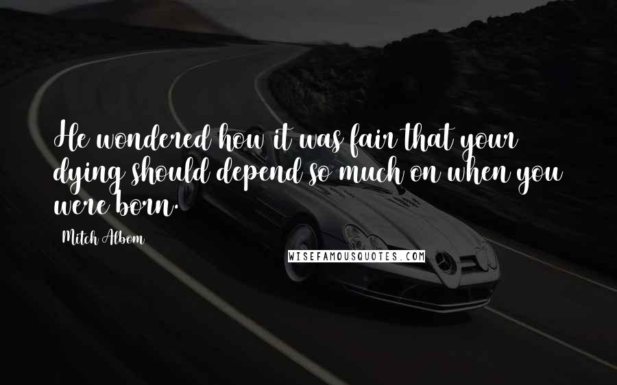 Mitch Albom Quotes: He wondered how it was fair that your dying should depend so much on when you were born.