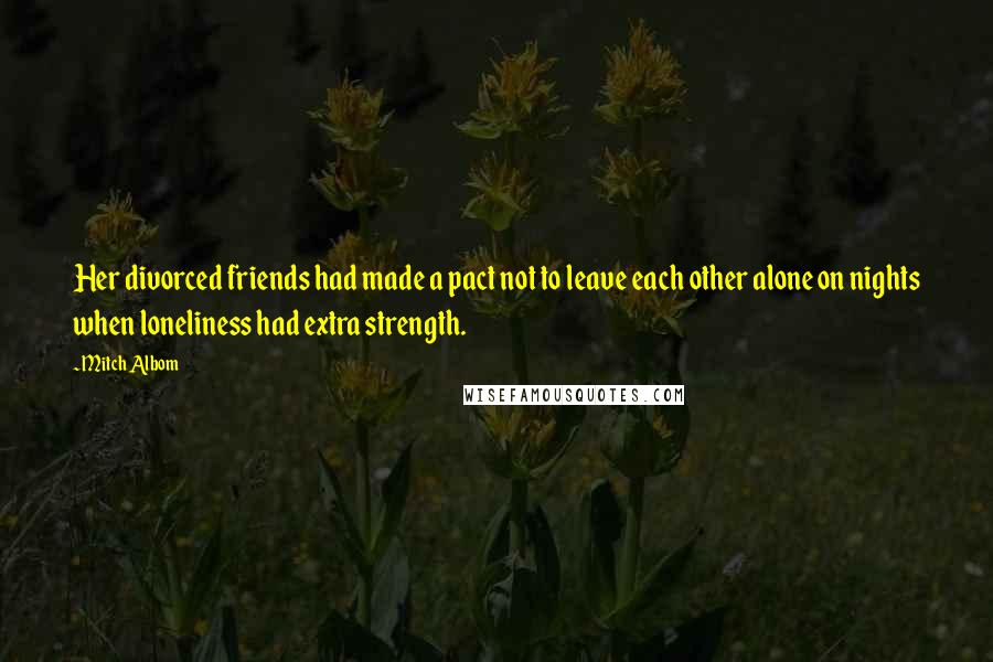 Mitch Albom Quotes: Her divorced friends had made a pact not to leave each other alone on nights when loneliness had extra strength.