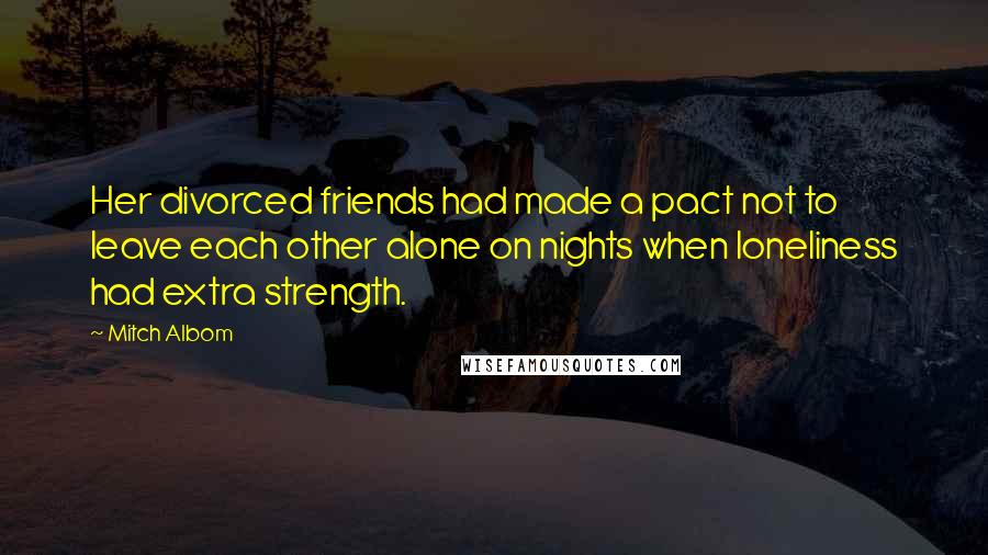 Mitch Albom Quotes: Her divorced friends had made a pact not to leave each other alone on nights when loneliness had extra strength.