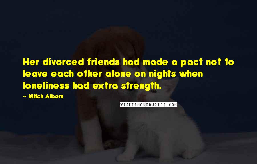 Mitch Albom Quotes: Her divorced friends had made a pact not to leave each other alone on nights when loneliness had extra strength.