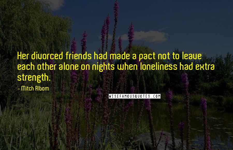 Mitch Albom Quotes: Her divorced friends had made a pact not to leave each other alone on nights when loneliness had extra strength.