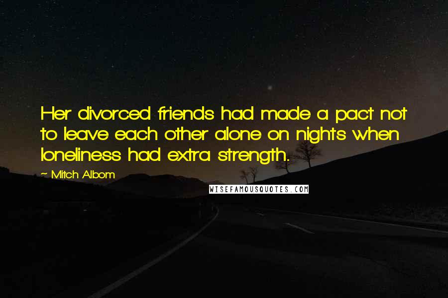 Mitch Albom Quotes: Her divorced friends had made a pact not to leave each other alone on nights when loneliness had extra strength.