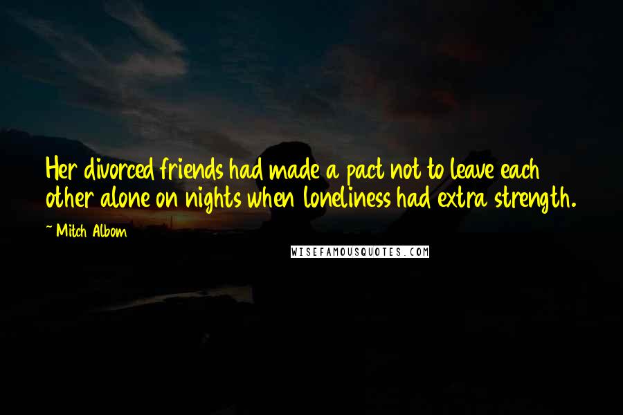 Mitch Albom Quotes: Her divorced friends had made a pact not to leave each other alone on nights when loneliness had extra strength.