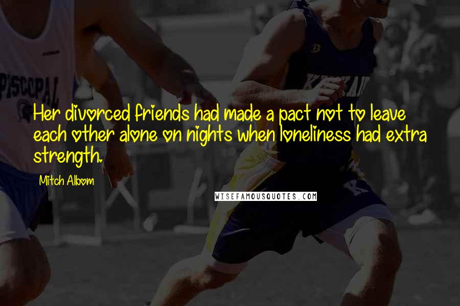 Mitch Albom Quotes: Her divorced friends had made a pact not to leave each other alone on nights when loneliness had extra strength.