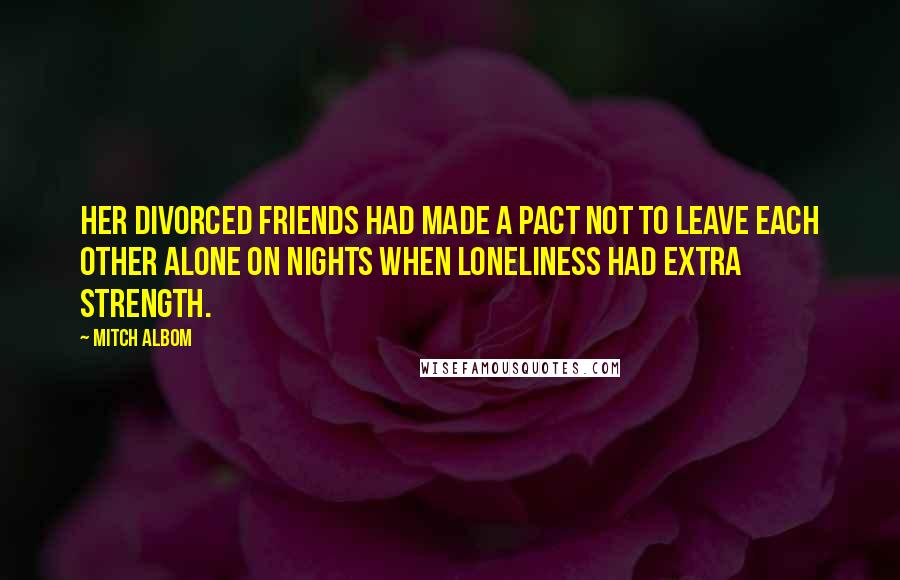 Mitch Albom Quotes: Her divorced friends had made a pact not to leave each other alone on nights when loneliness had extra strength.