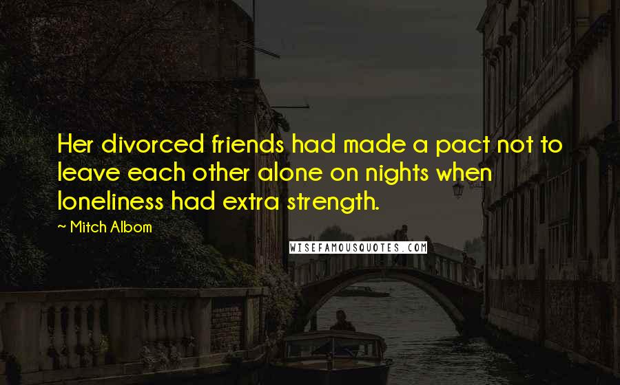 Mitch Albom Quotes: Her divorced friends had made a pact not to leave each other alone on nights when loneliness had extra strength.