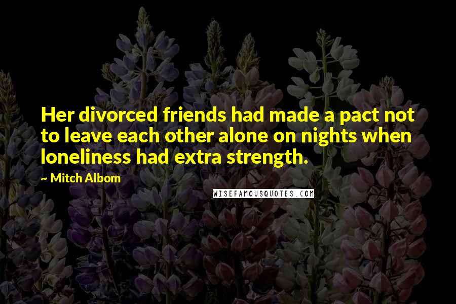 Mitch Albom Quotes: Her divorced friends had made a pact not to leave each other alone on nights when loneliness had extra strength.