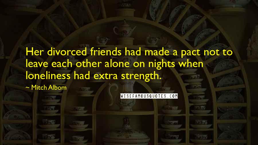 Mitch Albom Quotes: Her divorced friends had made a pact not to leave each other alone on nights when loneliness had extra strength.