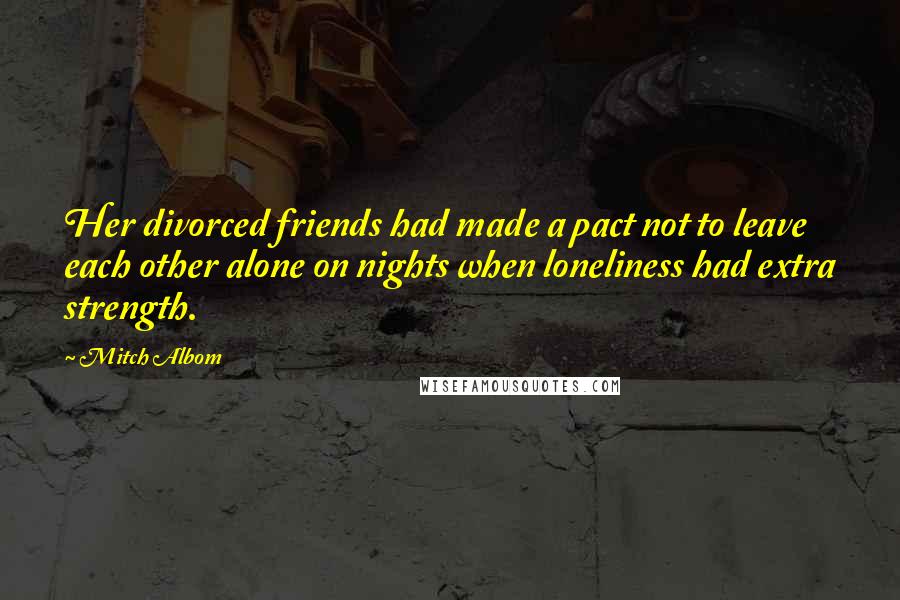 Mitch Albom Quotes: Her divorced friends had made a pact not to leave each other alone on nights when loneliness had extra strength.