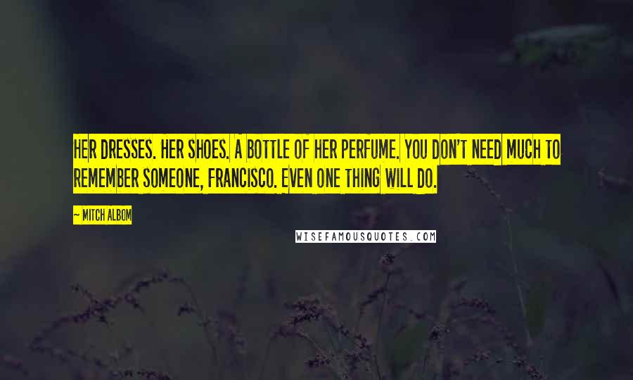 Mitch Albom Quotes: Her dresses. Her shoes. A bottle of her perfume. You don't need much to remember someone, Francisco. Even one thing will do.