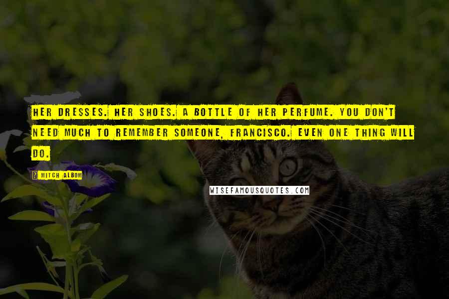 Mitch Albom Quotes: Her dresses. Her shoes. A bottle of her perfume. You don't need much to remember someone, Francisco. Even one thing will do.
