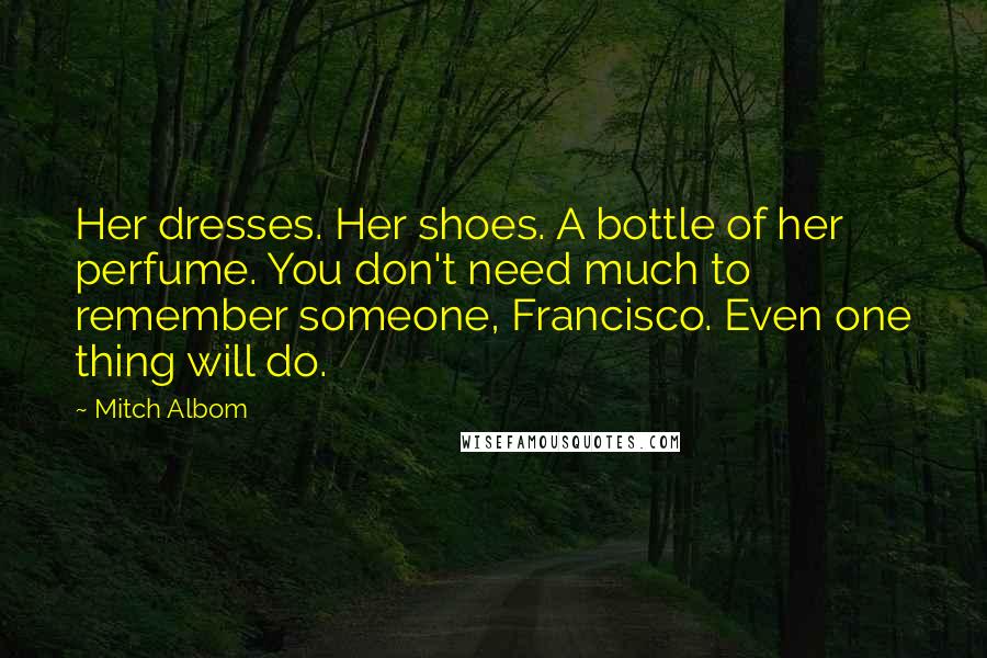 Mitch Albom Quotes: Her dresses. Her shoes. A bottle of her perfume. You don't need much to remember someone, Francisco. Even one thing will do.