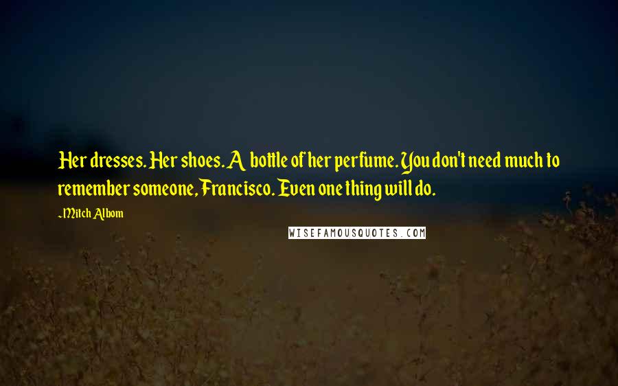 Mitch Albom Quotes: Her dresses. Her shoes. A bottle of her perfume. You don't need much to remember someone, Francisco. Even one thing will do.