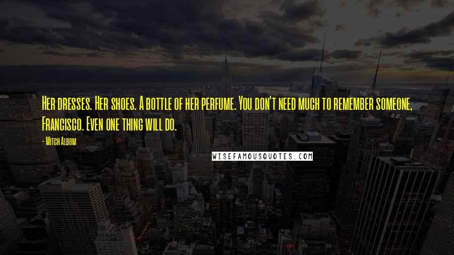 Mitch Albom Quotes: Her dresses. Her shoes. A bottle of her perfume. You don't need much to remember someone, Francisco. Even one thing will do.