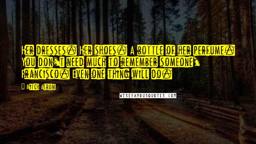 Mitch Albom Quotes: Her dresses. Her shoes. A bottle of her perfume. You don't need much to remember someone, Francisco. Even one thing will do.