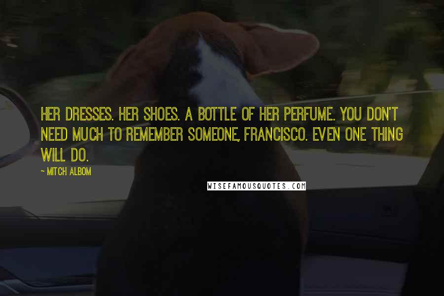 Mitch Albom Quotes: Her dresses. Her shoes. A bottle of her perfume. You don't need much to remember someone, Francisco. Even one thing will do.