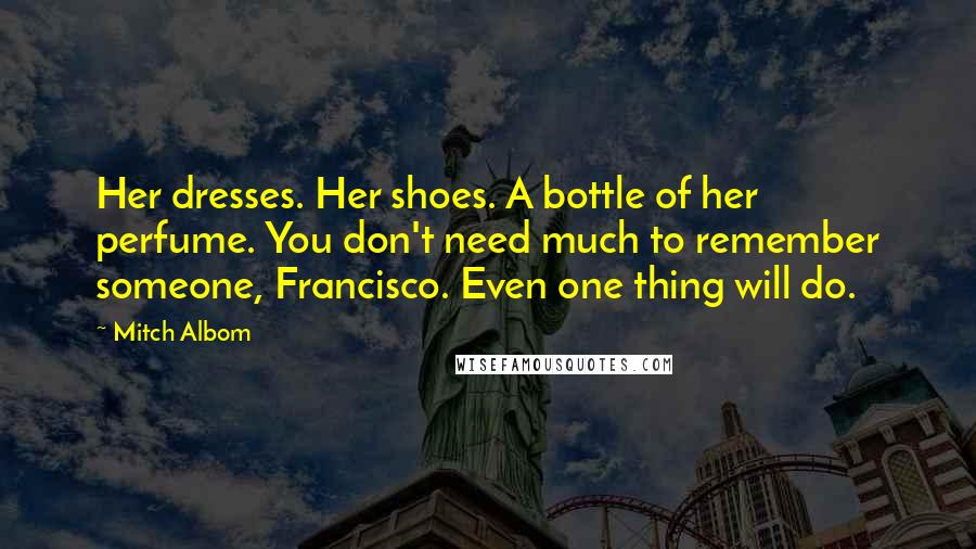 Mitch Albom Quotes: Her dresses. Her shoes. A bottle of her perfume. You don't need much to remember someone, Francisco. Even one thing will do.