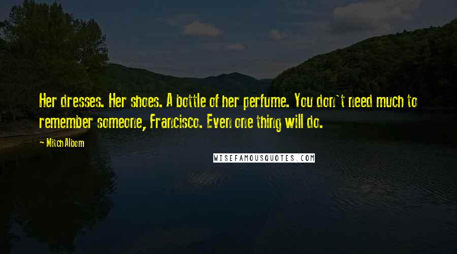 Mitch Albom Quotes: Her dresses. Her shoes. A bottle of her perfume. You don't need much to remember someone, Francisco. Even one thing will do.