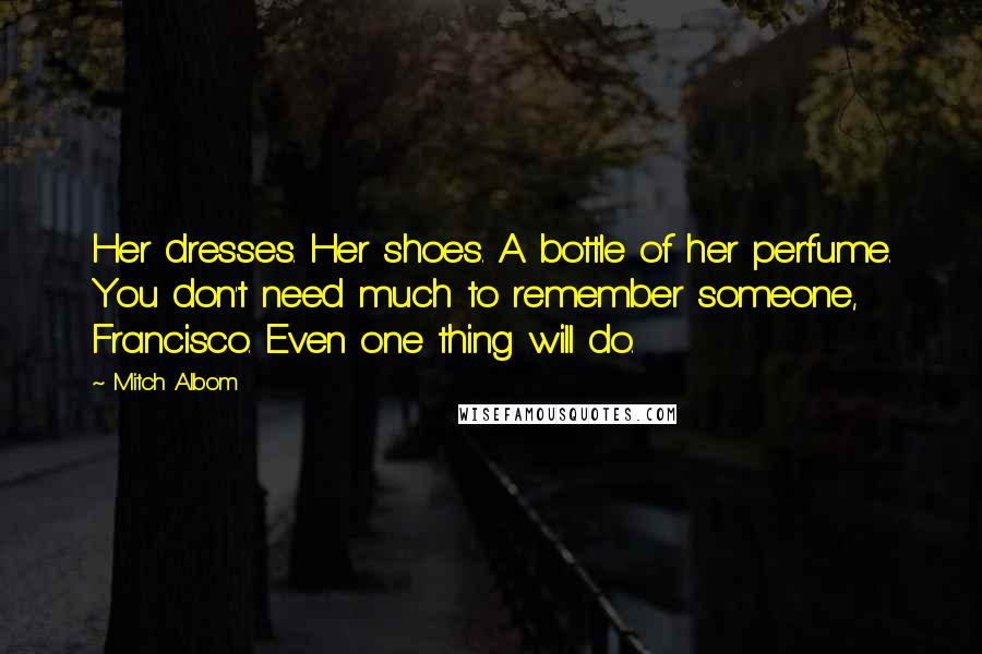 Mitch Albom Quotes: Her dresses. Her shoes. A bottle of her perfume. You don't need much to remember someone, Francisco. Even one thing will do.