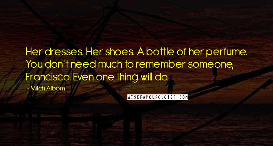 Mitch Albom Quotes: Her dresses. Her shoes. A bottle of her perfume. You don't need much to remember someone, Francisco. Even one thing will do.