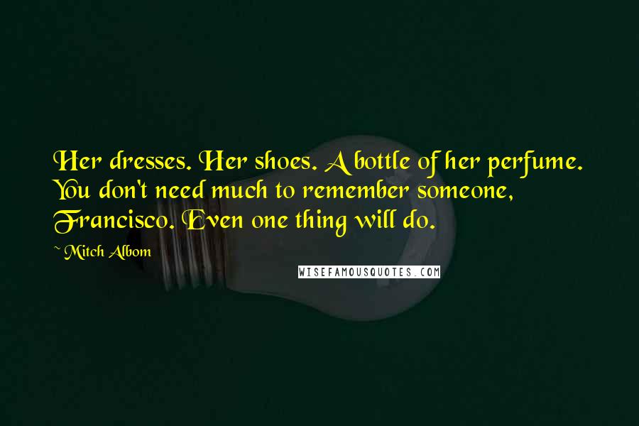 Mitch Albom Quotes: Her dresses. Her shoes. A bottle of her perfume. You don't need much to remember someone, Francisco. Even one thing will do.