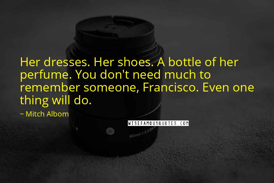 Mitch Albom Quotes: Her dresses. Her shoes. A bottle of her perfume. You don't need much to remember someone, Francisco. Even one thing will do.