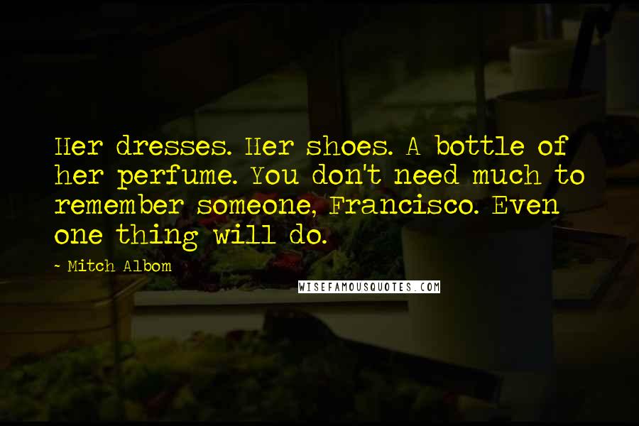 Mitch Albom Quotes: Her dresses. Her shoes. A bottle of her perfume. You don't need much to remember someone, Francisco. Even one thing will do.