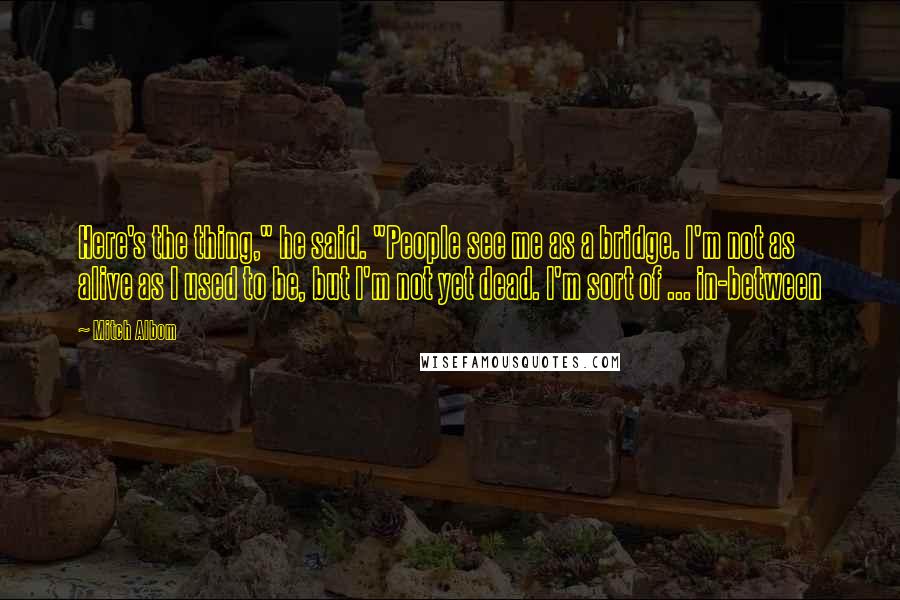 Mitch Albom Quotes: Here's the thing," he said. "People see me as a bridge. I'm not as alive as I used to be, but I'm not yet dead. I'm sort of ... in-between