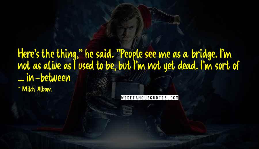 Mitch Albom Quotes: Here's the thing," he said. "People see me as a bridge. I'm not as alive as I used to be, but I'm not yet dead. I'm sort of ... in-between