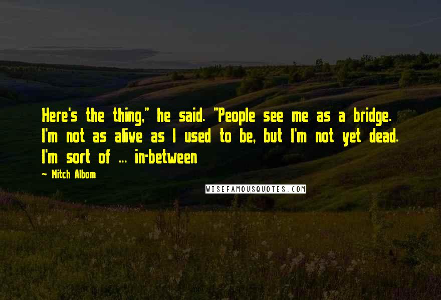 Mitch Albom Quotes: Here's the thing," he said. "People see me as a bridge. I'm not as alive as I used to be, but I'm not yet dead. I'm sort of ... in-between