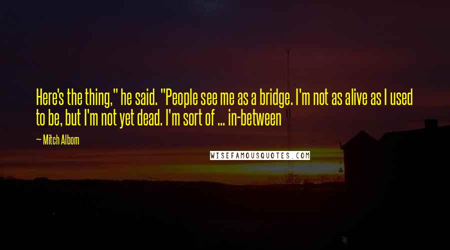 Mitch Albom Quotes: Here's the thing," he said. "People see me as a bridge. I'm not as alive as I used to be, but I'm not yet dead. I'm sort of ... in-between