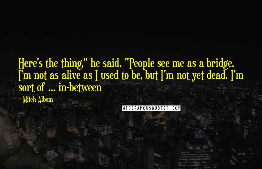 Mitch Albom Quotes: Here's the thing," he said. "People see me as a bridge. I'm not as alive as I used to be, but I'm not yet dead. I'm sort of ... in-between