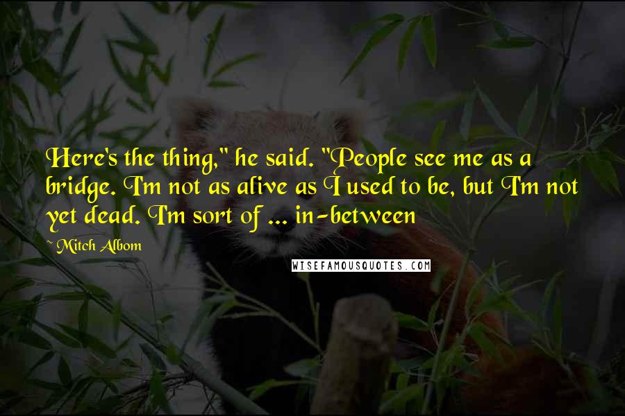 Mitch Albom Quotes: Here's the thing," he said. "People see me as a bridge. I'm not as alive as I used to be, but I'm not yet dead. I'm sort of ... in-between