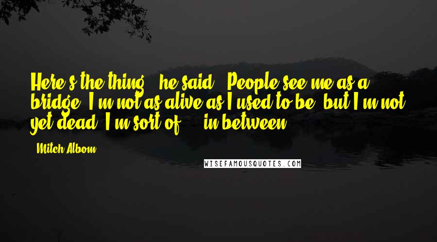 Mitch Albom Quotes: Here's the thing," he said. "People see me as a bridge. I'm not as alive as I used to be, but I'm not yet dead. I'm sort of ... in-between