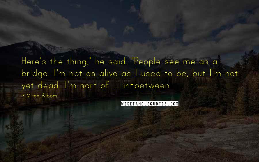 Mitch Albom Quotes: Here's the thing," he said. "People see me as a bridge. I'm not as alive as I used to be, but I'm not yet dead. I'm sort of ... in-between