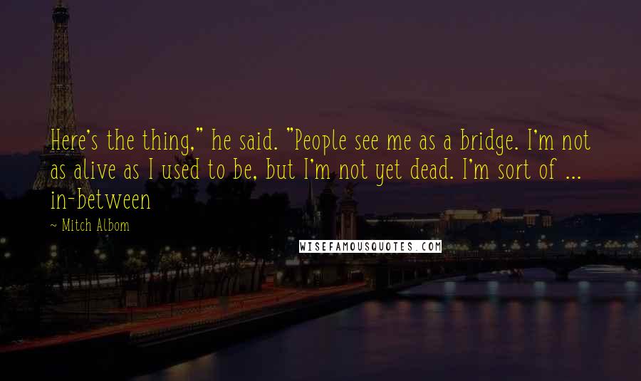 Mitch Albom Quotes: Here's the thing," he said. "People see me as a bridge. I'm not as alive as I used to be, but I'm not yet dead. I'm sort of ... in-between