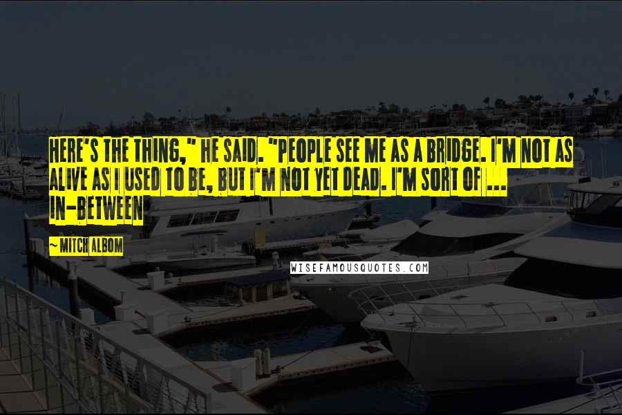 Mitch Albom Quotes: Here's the thing," he said. "People see me as a bridge. I'm not as alive as I used to be, but I'm not yet dead. I'm sort of ... in-between