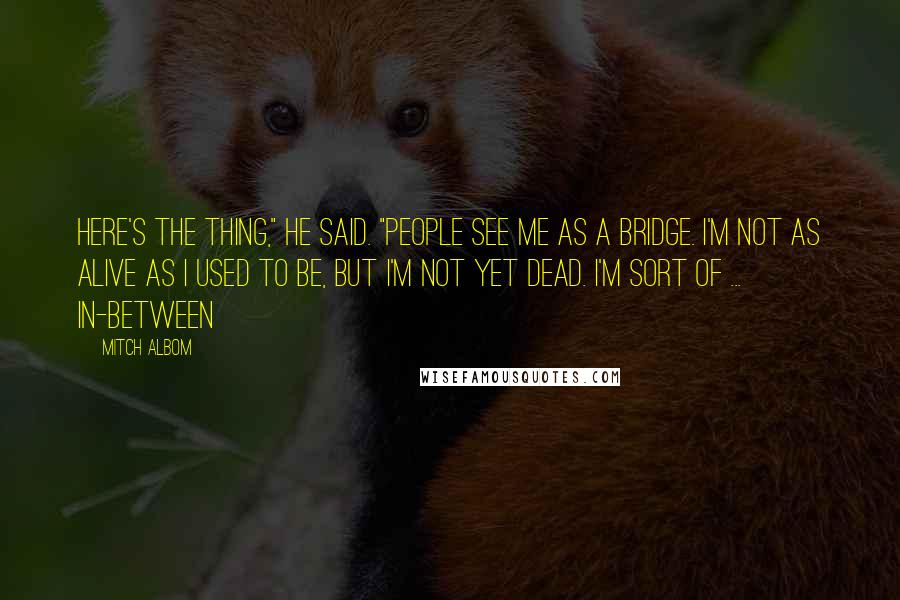 Mitch Albom Quotes: Here's the thing," he said. "People see me as a bridge. I'm not as alive as I used to be, but I'm not yet dead. I'm sort of ... in-between